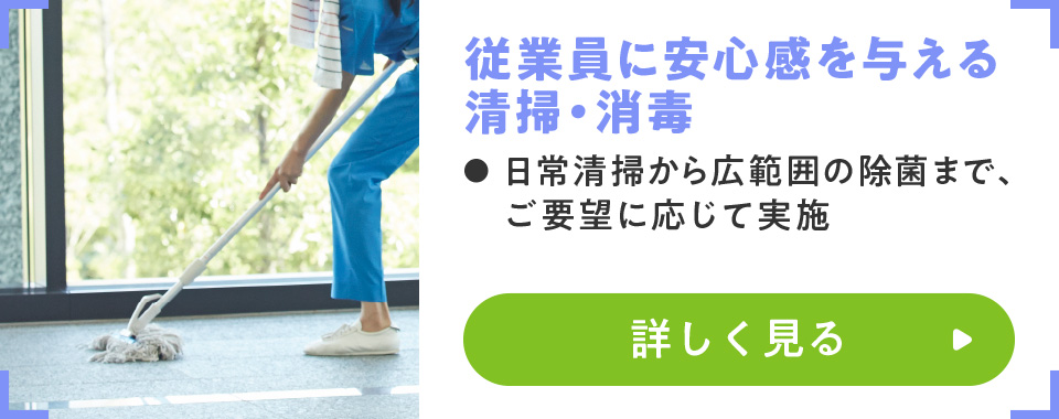 従業員に安心感を与える清掃・消毒
							・日常清掃から広範囲の除菌まで、ご要望に応じて実施