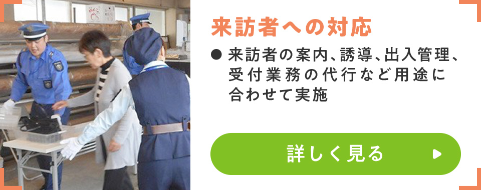 来訪者への対応
							・来訪者の案内、誘導、出入管理、受付業務の代行など用途に合わせて実施