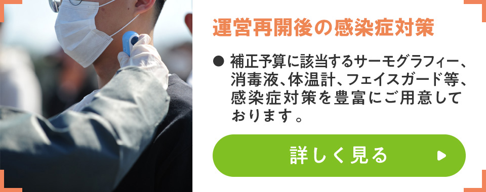 運営再開に向けた感染症対策
							・補正予算に該当するサーモグラフィー、消毒液、体温計、フェイスガード等、感染症対策を豊富にご用意しております。