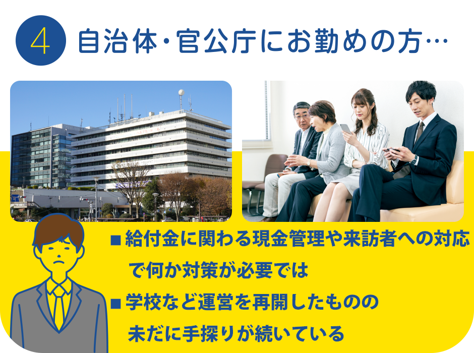 4.自治体・官公庁にお勤めの方…
			・給付金に関わる現金管理や来訪者への対応で何か対策が必要では…
			・学校など運営を再開したもののまだ手探りが続いている