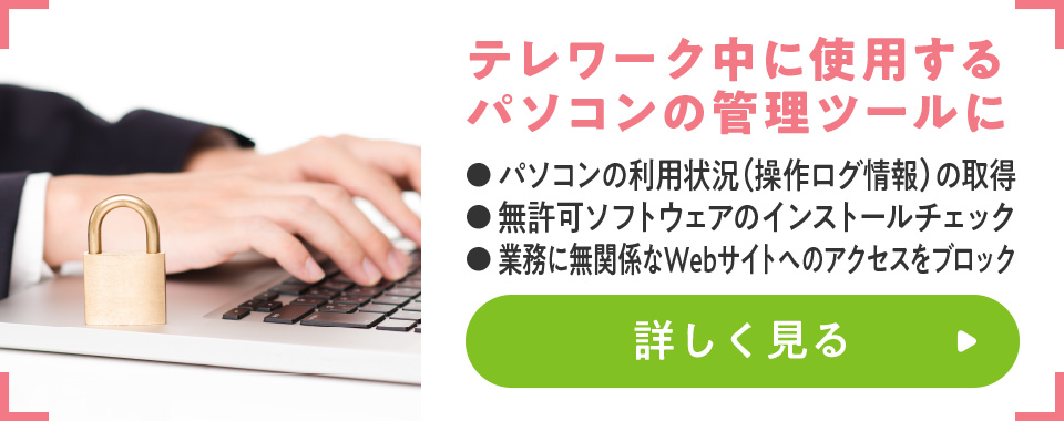 テレワーク中に使用するパソコンの管理ツールに
							・パソコンの利用状況（操作ログ情報）の取得
							・無許可ソフトウェアのインストールチェック
							・業務に無関係なWebサイトへのアクセスをブロック
