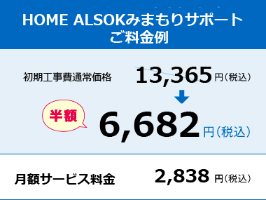 HOME ALSOK みまもりサポートRご料金例 初期工事費通常価格13,200円（税込）→半額6,600円（税込） 月額サービス料金2,750円（税込）