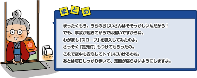 まったくもう、うちのおじいさんはそそっかしいんだから！でも、事故が起きてからでは遅いですからね、わが家も「スロープ」を導入してみたのよ。さっそく「足元灯」もつけてもらったの。これで夜中も安心してトイレにいけるわね。あとは毎日しっかり歩いて、足腰が弱らないようにしますよ。
