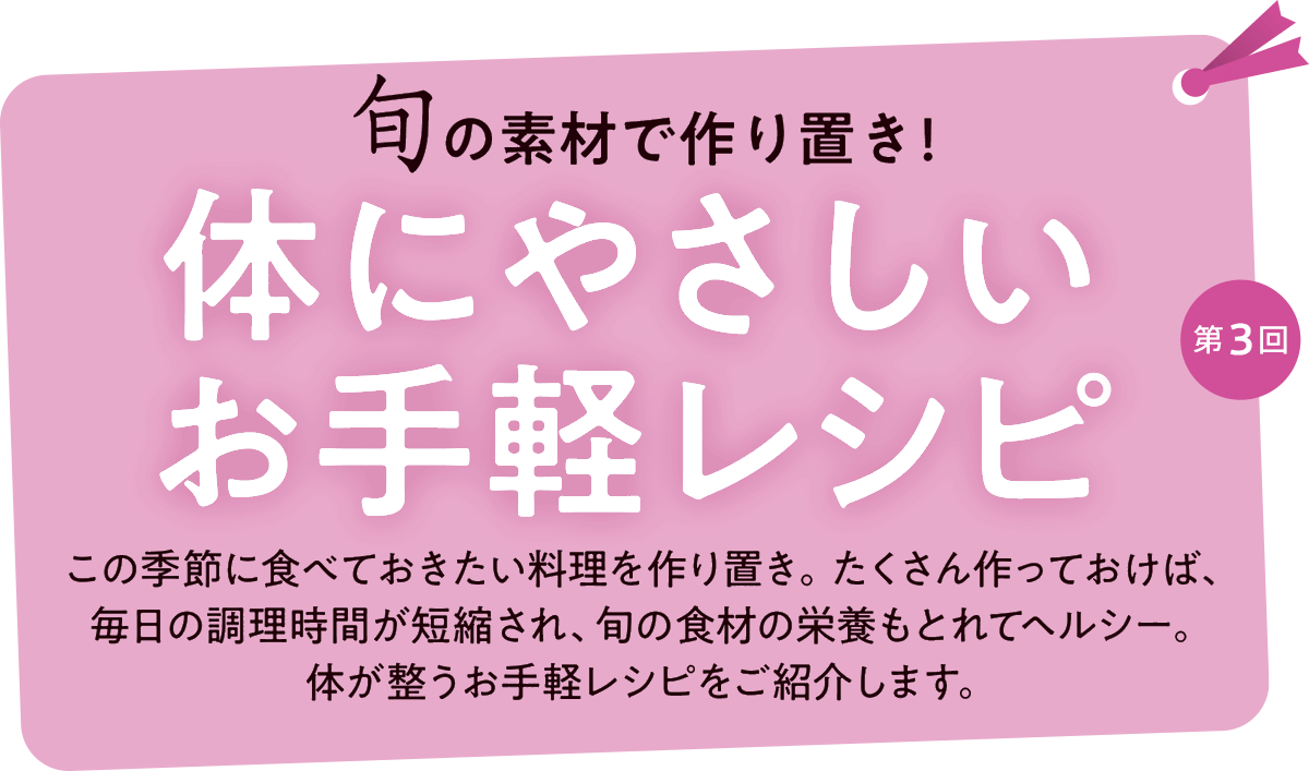 第3回 旬の食材で作り置き！体にやさしいお手軽レシピ この季節に食べておきたい料理を作り置き。たくさん作っておけば、
毎日の調理時間が短縮され、旬の食材の栄養もとれてヘルシー。体が整うお手軽レシピをご紹介します。