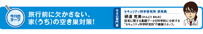 今月のテーマ 旅行前に欠かさない、家(うち)の空き巣対策! 今月の専門家 セキュリティ科学研修所 研究員 研道 究美(けんどう きわみ)