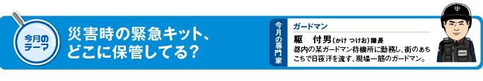 今月のテーマ「災害時の緊急キット、どこに保管してる?」 今月の専門家 ガードマン 駆付男(かけ つけお)